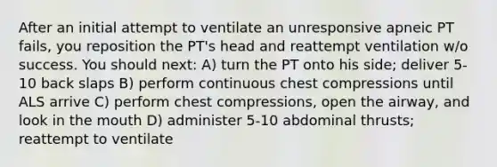 After an initial attempt to ventilate an unresponsive apneic PT fails, you reposition the PT's head and reattempt ventilation w/o success. You should next: A) turn the PT onto his side; deliver 5-10 back slaps B) perform continuous chest compressions until ALS arrive C) perform chest compressions, open the airway, and look in the mouth D) administer 5-10 abdominal thrusts; reattempt to ventilate