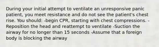 During your initial attempt to ventilate an unresponsive panic patient, you meet resistance and do not see the patient's chest rise. You should: -begin CPR, starting with chest compressions. -Reposition the head and reattempt to ventilate -Suction the airway for no longer than 15 seconds -Assume that a foreign body is blocking the airway