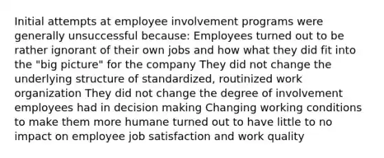 Initial attempts at employee involvement programs were generally unsuccessful because: Employees turned out to be rather ignorant of their own jobs and how what they did fit into the "big picture" for the company They did not change the underlying structure of standardized, routinized work organization They did not change the degree of involvement employees had in decision making Changing working conditions to make them more humane turned out to have little to no impact on employee job satisfaction and work quality