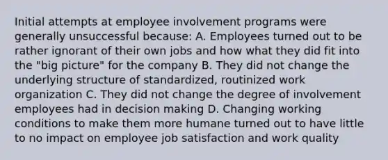 Initial attempts at employee involvement programs were generally unsuccessful because: A. Employees turned out to be rather ignorant of their own jobs and how what they did fit into the "big picture" for the company B. They did not change the underlying structure of standardized, routinized work organization C. They did not change the degree of involvement employees had in <a href='https://www.questionai.com/knowledge/kuI1pP196d-decision-making' class='anchor-knowledge'>decision making</a> D. Changing working conditions to make them more humane turned out to have little to no impact on employee job satisfaction and work quality