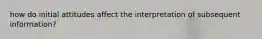 how do initial attitudes affect the interpretation of subsequent information?