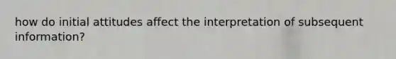 how do initial attitudes affect the interpretation of subsequent information?