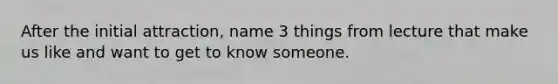 After the initial attraction, name 3 things from lecture that make us like and want to get to know someone.