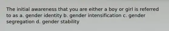 The initial awareness that you are either a boy or girl is referred to as a. gender identity b. gender intensification c. gender segregation d. gender stability