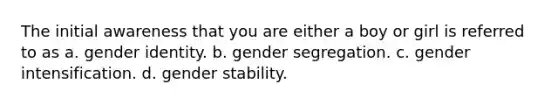 The initial awareness that you are either a boy or girl is referred to as a. gender identity. b. gender segregation. c. gender intensification. d. gender stability.