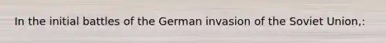 In the initial battles of the German invasion of the Soviet Union,: