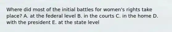 Where did most of the initial battles for women's rights take place? A. at the federal level B. in the courts C. in the home D. with the president E. at the state level