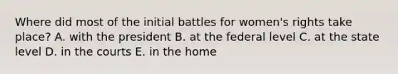 Where did most of the initial battles for women's rights take place? A. with the president B. at the federal level C. at the state level D. in the courts E. in the home