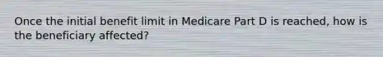 Once the initial benefit limit in Medicare Part D is reached, how is the beneficiary affected?