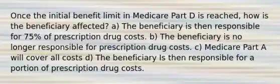 Once the initial benefit limit in Medicare Part D is reached, how is the beneficiary affected? a) The beneficiary is then responsible for 75% of prescription drug costs. b) The beneficiary is no longer responsible for prescription drug costs. c) Medicare Part A will cover all costs d) The beneficiary Is then responsible for a portion of prescription drug costs.