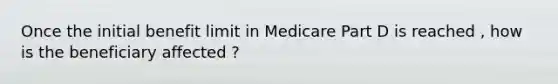 Once the initial benefit limit in Medicare Part D is reached , how is the beneficiary affected ?