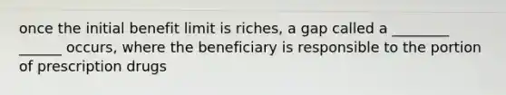 once the initial benefit limit is riches, a gap called a ________ ______ occurs, where the beneficiary is responsible to the portion of prescription drugs