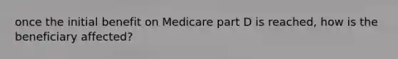 once the initial benefit on Medicare part D is reached, how is the beneficiary affected?