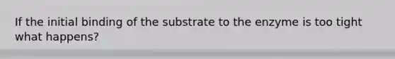 If the initial binding of the substrate to the enzyme is too tight what happens?