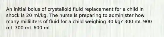 An initial bolus of crystalloid fluid replacement for a child in shock is 20 ml/kg. The nurse is preparing to administer how many milliliters of fluid for a child weighing 30 kg? 300 mL 900 mL 700 mL 600 mL