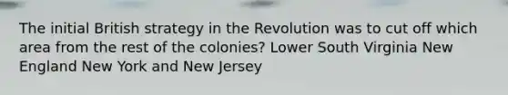 The initial British strategy in the Revolution was to cut off which area from the rest of the colonies? Lower South Virginia New England New York and New Jersey