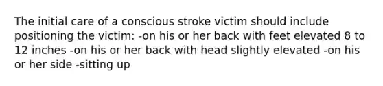 The initial care of a conscious stroke victim should include positioning the victim: -on his or her back with feet elevated 8 to 12 inches -on his or her back with head slightly elevated -on his or her side -sitting up