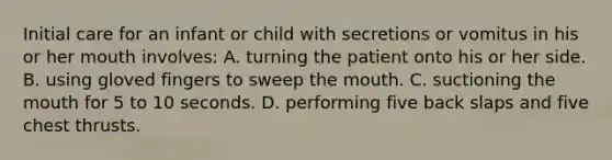 Initial care for an infant or child with secretions or vomitus in his or her mouth involves: A. turning the patient onto his or her side. B. using gloved fingers to sweep the mouth. C. suctioning the mouth for 5 to 10 seconds. D. performing five back slaps and five chest thrusts.