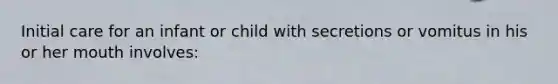 Initial care for an infant or child with secretions or vomitus in his or her mouth involves: