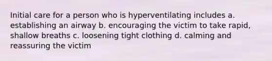 Initial care for a person who is hyperventilating includes a. establishing an airway b. encouraging the victim to take rapid, shallow breaths c. loosening tight clothing d. calming and reassuring the victim