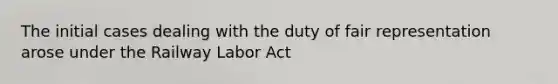 The initial cases dealing with the duty of fair representation arose under the Railway Labor Act