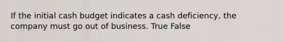 If the initial cash budget indicates a cash deficiency, the company must go out of business. True False