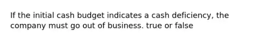 If the initial <a href='https://www.questionai.com/knowledge/k5eyRVQLz3-cash-budget' class='anchor-knowledge'>cash budget</a> indicates a cash deficiency, the company must go out of business. true or false