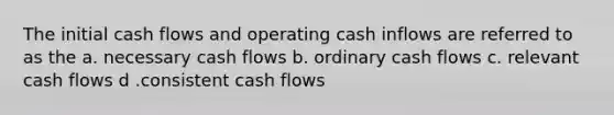 The initial cash flows and operating cash inflows are referred to as the a. necessary cash flows b. ordinary cash flows c. relevant cash flows d .consistent cash flows