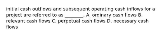 initial cash outflows and subsequent operating cash inflows for a project are referred to as ________. A. ordinary cash flows ​B. relevant cash flows C. perpetual cash flows D. necessary cash flows