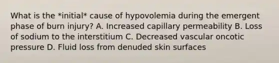 What is the *initial* cause of hypovolemia during the emergent phase of burn injury? A. Increased capillary permeability B. Loss of sodium to the interstitium C. Decreased vascular oncotic pressure D. Fluid loss from denuded skin surfaces