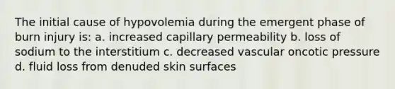 The initial cause of hypovolemia during the emergent phase of burn injury is: a. increased capillary permeability b. loss of sodium to the interstitium c. decreased vascular oncotic pressure d. fluid loss from denuded skin surfaces