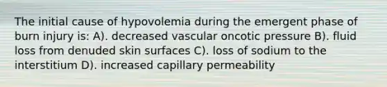 The initial cause of hypovolemia during the emergent phase of burn injury is: A). decreased vascular oncotic pressure B). fluid loss from denuded skin surfaces C). loss of sodium to the interstitium D). increased capillary permeability