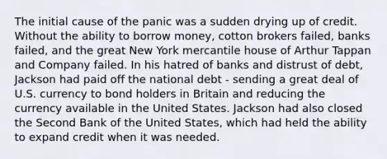 The initial cause of the panic was a sudden drying up of credit. Without the ability to borrow money, cotton brokers failed, banks failed, and the great New York mercantile house of Arthur Tappan and Company failed. In his hatred of banks and distrust of debt, Jackson had paid off the national debt - sending a great deal of U.S. currency to bond holders in Britain and reducing the currency available in the United States. Jackson had also closed the Second Bank of the United States, which had held the ability to expand credit when it was needed.