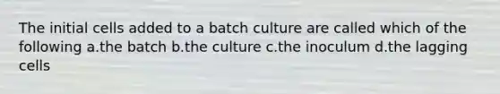 The initial cells added to a batch culture are called which of the following a.the batch b.the culture c.the inoculum d.the lagging cells