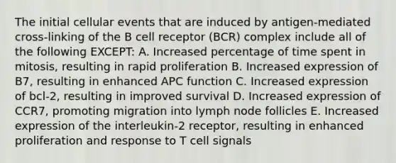 The initial cellular events that are induced by antigen-mediated cross-linking of the B cell receptor (BCR) complex include all of the following EXCEPT: A. Increased percentage of time spent in mitosis, resulting in rapid proliferation B. Increased expression of B7, resulting in enhanced APC function C. Increased expression of bcl-2, resulting in improved survival D. Increased expression of CCR7, promoting migration into lymph node follicles E. Increased expression of the interleukin-2 receptor, resulting in enhanced proliferation and response to T cell signals