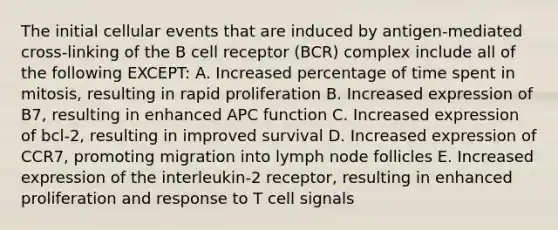 The initial cellular events that are induced by antigen‐mediated cross‐linking of the B cell receptor (BCR) complex include all of the following EXCEPT: A. Increased percentage of time spent in mitosis, resulting in rapid proliferation B. Increased expression of B7, resulting in enhanced APC function C. Increased expression of bcl‐2, resulting in improved survival D. Increased expression of CCR7, promoting migration into lymph node follicles E. Increased expression of the interleukin‐2 receptor, resulting in enhanced proliferation and response to T cell signals