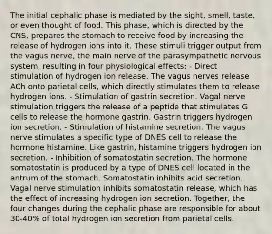 The initial cephalic phase is mediated by the sight, smell, taste, or even thought of food. This phase, which is directed by the CNS, prepares the stomach to receive food by increasing the release of hydrogen ions into it. These stimuli trigger output from the vagus nerve, the main nerve of the parasympathetic nervous system, resulting in four physiological effects: - Direct stimulation of hydrogen ion release. The vagus nerves release ACh onto parietal cells, which directly stimulates them to release hydrogen ions. - Stimulation of gastrin secretion. Vagal nerve stimulation triggers the release of a peptide that stimulates G cells to release the hormone gastrin. Gastrin triggers hydrogen ion secretion. - Stimulation of histamine secretion. The vagus nerve stimulates a specific type of DNES cell to release the hormone histamine. Like gastrin, histamine triggers hydrogen ion secretion. - Inhibition of somatostatin secretion. The hormone somatostatin​ is produced by a type of DNES cell located in the antrum of the stomach. Somatostatin inhibits acid secretion. Vagal nerve stimulation inhibits somatostatin release, which has the effect of increasing hydrogen ion secretion. Together, the four changes during the cephalic phase are responsible for about 30-40% of total hydrogen ion secretion from parietal cells.