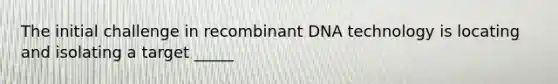 The initial challenge in recombinant DNA technology is locating and isolating a target _____