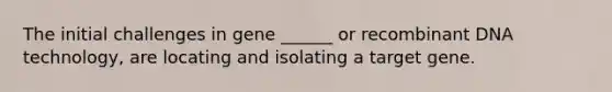 The initial challenges in gene ______ or recombinant DNA technology, are locating and isolating a target gene.