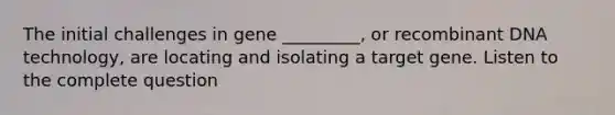 The initial challenges in gene _________, or recombinant DNA technology, are locating and isolating a target gene. Listen to the complete question