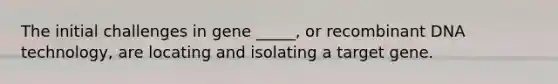 The initial challenges in gene _____, or recombinant DNA technology, are locating and isolating a target gene.