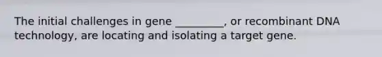 The initial challenges in gene _________, or recombinant DNA technology, are locating and isolating a target gene.