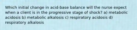 Which initial change in acid-base balance will the nurse expect when a client is in the progressive stage of shock? a) metabolic acidosis b) metabolic alkalosis c) respiratory acidosis d) respiratory alkalosis