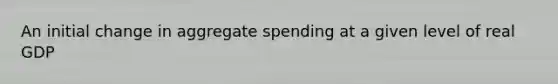 An initial change in aggregate spending at a given level of real GDP