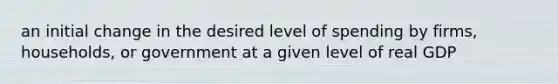 an initial change in the desired level of spending by firms, households, or government at a given level of real GDP