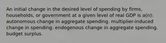 An initial change in the desired level of spending by firms, households, or government at a given level of real GDP is a(n): autonomous change in aggregate spending. multiplier-induced change in spending. endogenous change in aggregate spending. budget surplus.