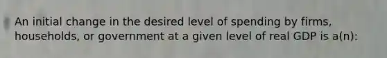 An initial change in the desired level of spending by firms, households, or government at a given level of real GDP is a(n):