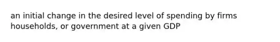 an initial change in the desired level of spending by firms households, or government at a given GDP