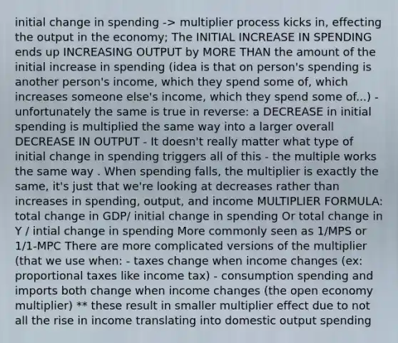 initial change in spending -> multiplier process kicks in, effecting the output in the economy; The INITIAL INCREASE IN SPENDING ends up INCREASING OUTPUT by MORE THAN the amount of the initial increase in spending (idea is that on person's spending is another person's income, which they spend some of, which increases someone else's income, which they spend some of...) - unfortunately the same is true in reverse: a DECREASE in initial spending is multiplied the same way into a larger overall DECREASE IN OUTPUT - It doesn't really matter what type of initial change in spending triggers all of this - the multiple works the same way . When spending falls, the multiplier is exactly the same, it's just that we're looking at decreases rather than increases in spending, output, and income MULTIPLIER FORMULA: total change in GDP/ initial change in spending Or total change in Y / intial change in spending More commonly seen as 1/MPS or 1/1-MPC There are more complicated versions of the multiplier (that we use when: - taxes change when income changes (ex: proportional taxes like income tax) - consumption spending and imports both change when income changes (the open economy multiplier) ** these result in smaller multiplier effect due to not all the rise in income translating into domestic output spending