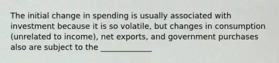 The initial change in spending is usually associated with investment because it is so volatile, but changes in consumption (unrelated to income), <a href='https://www.questionai.com/knowledge/kvvDAwfQCu-net-exports' class='anchor-knowledge'>net exports</a>, and government purchases also are subject to the _____________